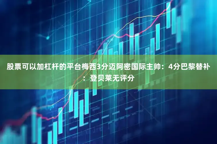 股票可以加杠杆的平台梅西3分迈阿密国际主帅：4分巴黎替补：登贝莱无评分