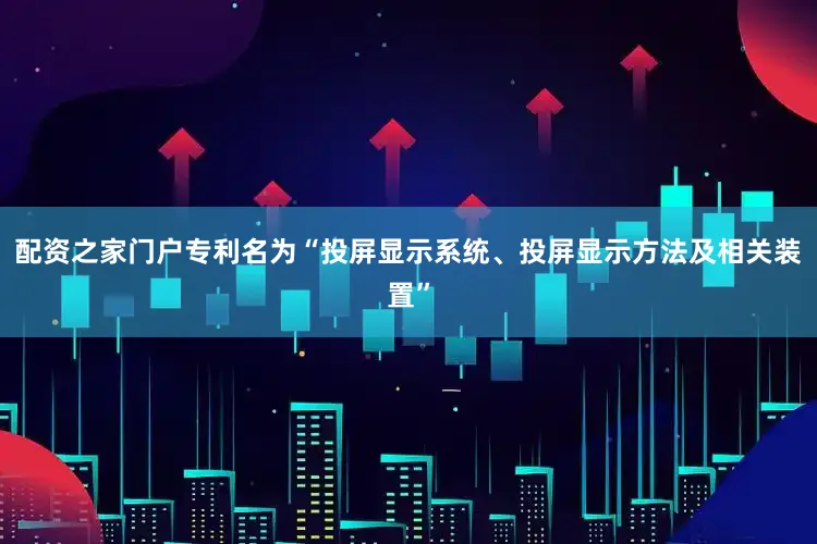 配资之家门户专利名为“投屏显示系统、投屏显示方法及相关装置”