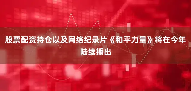 股票配资持仓以及网络纪录片《和平力量》将在今年陆续播出