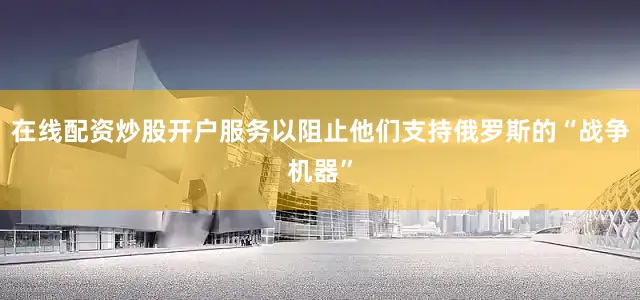 在线配资炒股开户服务以阻止他们支持俄罗斯的“战争机器”