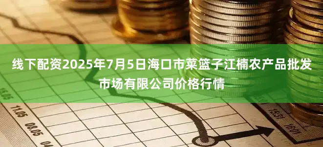 线下配资2025年7月5日海口市菜篮子江楠农产品批发市场有限公司价格行情