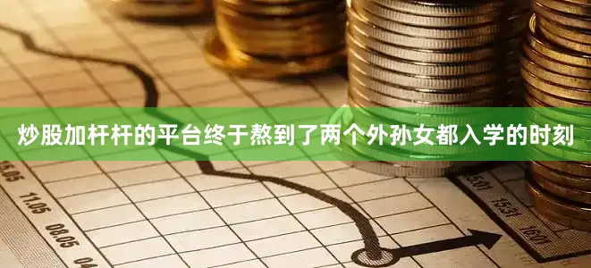 炒股加杆杆的平台终于熬到了两个外孙女都入学的时刻