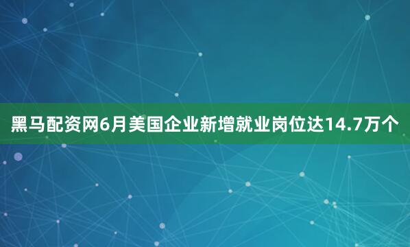 黑马配资网6月美国企业新增就业岗位达14.7万个