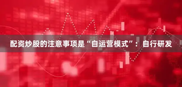 配资炒股的注意事项是“自运营模式”：自行研发