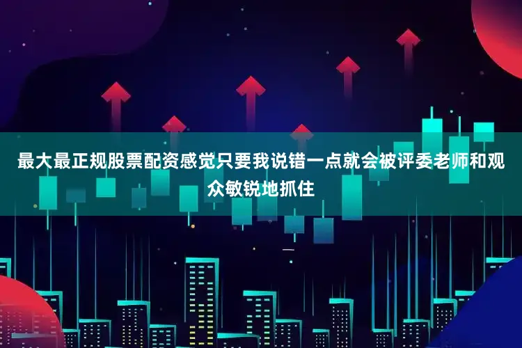 最大最正规股票配资感觉只要我说错一点就会被评委老师和观众敏锐地抓住