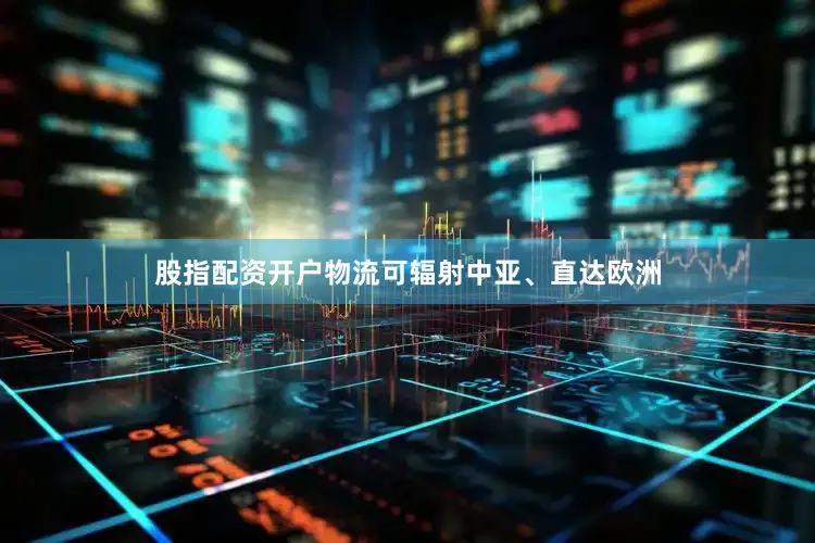 股指配资开户物流可辐射中亚、直达欧洲